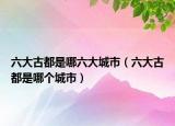 六大古都是哪六大城市（六大古都是哪个城市）