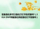 装备强化券可以强化打红字的武器吗?（2014 DNF祝福强化券能强化红字装备吗）