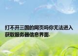 打不开三国的网页吗你无法进入获取服务器信息界面.