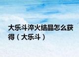 大乐斗淬火结晶怎么获得（大乐斗）