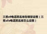 三星s9电话黑名单在哪里设置（三星a8s电话黑名单怎么设置）