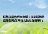 联想深圳售后点电话（深圳联想售后服务网点,华强北地址在哪里?）