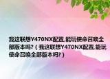 我这联想Y470NX配置,能玩使命召唤全部版本吗?（我这联想Y470NX配置,能玩使命召唤全部版本吗?）
