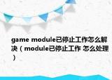 game module已停止工作怎么解决（module已停止工作 怎么处理）