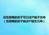 还在按揭的房子可以过户给子女吗（在按揭的房子能过户给女儿吗）