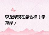 李龙泽现在怎么样（李龙泽）