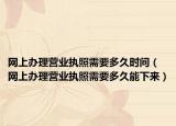 网上办理营业执照需要多久时间（网上办理营业执照需要多久能下来）