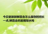 今日更新新鲜百合怎么保存时间长一点,鲜百合吃前用焯水吗
