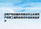 没有产权的福利房拆迁怎么处理无产权职工福利房拆迁补偿标准是多少