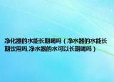 净化器的水能长期喝吗（净水器的水能长期饮用吗,净水器的水可以长期喝吗）