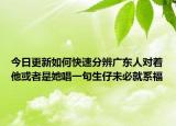 今日更新如何快速分辨广东人对着他或者是她唱一句生仔未必就系福