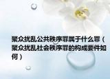 聚众扰乱公共秩序罪属于什么罪（聚众扰乱社会秩序罪的构成要件如何）