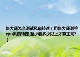 鲁大师怎么测试风扇转速（用鲁大师测验cpu风扇转速,至少要多少以上才算正常?）