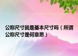 公称尺寸就是基本尺寸吗（所谓公称尺寸是何意思）