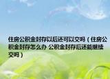 住房公积金封存以后还可以交吗（住房公积金封存怎么办 公积金封存后还能继续交吗）
