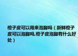 橙子皮可以用来泡脚吗（新鲜橙子皮可以泡脚吗,橙子皮泡脚有什么好处）