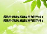 微信星标朋友发朋友圈有提示吗（微信星标朋友发朋友圈有提示吗）