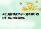 今日更新微波炉可以用纸碗吗,微波炉可以用塑料碗吗