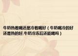 牛奶热着喝还是冷着喝好（牛奶喝冷的好还是热的好,牛奶冷冻后还能喝吗）