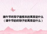 端午节吃粽子最根本的寓意是什么（端午节的吃粽子的寓意是什么）
