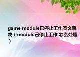 game module已停止工作怎么解决（module已停止工作 怎么处理）