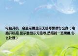电脑开机一会显示屏显示无信号黑屏怎么办（电脑开机后,显示器显示无信号,然后就一直黑屏,怎么处理）