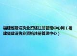 福建省建设执业资格注册管理中心网（福建省建设执业资格注册管理中心）