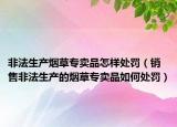 非法生产烟草专卖品怎样处罚（销售非法生产的烟草专卖品如何处罚）