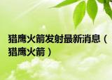 猎鹰火箭发射最新消息（猎鹰火箭）