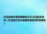 在民政局办理的离婚协议书,在法院有效吗（在法院办协议离婚所需的材料有哪些）