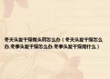 冬天头发干燥有头屑怎么办（冬天头发干燥怎么办,冬季头发干燥怎么办,冬季头发干燥用什么）