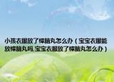 小孩衣服放了樟脑丸怎么办（宝宝衣服能放樟脑丸吗,宝宝衣服放了樟脑丸怎么办）
