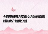 今日更新男方买房女方装修离婚时该房产如何分割