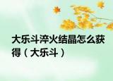 大乐斗淬火结晶怎么获得（大乐斗）