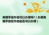离婚手续外地可以办理吗?（办理离婚手续在外地是否可以办理）
