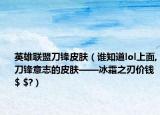 英雄联盟刀锋皮肤（谁知道lol上面,刀锋意志的皮肤——冰霜之刃价钱$ $?）