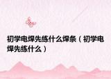 初学电焊先练什么焊条（初学电焊先练什么）
