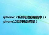 iphone12系列电池容量缩水（iphone12系列电池容量）