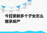 今日更新多个子女怎么继承房产