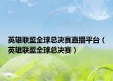 英雄联盟全球总决赛直播平台（英雄联盟全球总决赛）