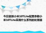 今日更新小米10TLite配置参数小米10TLite采用什么系列的处理器