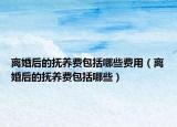 离婚后的抚养费包括哪些费用（离婚后的抚养费包括哪些）