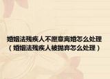 婚姻法残疾人不愿意离婚怎么处理（婚姻法残疾人被抛弃怎么处理）
