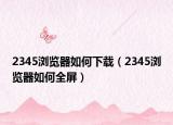 2345浏览器如何下载（2345浏览器如何全屏）