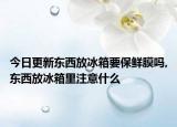 今日更新东西放冰箱要保鲜膜吗,东西放冰箱里注意什么