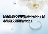 城市轨道交通运输专业就业（城市轨道交通运输专业）
