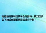 离婚前把钱转到孩子会分割吗（转到孩子名下的钱离婚时是否还进行分割）