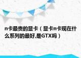 n卡最贵的显卡（显卡n卡现在什么系列的最好,是GTX吗）