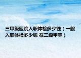 三甲级医院入职体检多少钱（一般入职体检多少钱 在三级甲等）