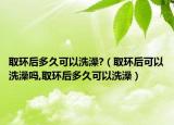 取环后多久可以洗澡?（取环后可以洗澡吗,取环后多久可以洗澡）